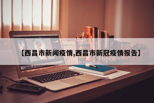 【西昌市新闻疫情,西昌市新冠疫情报告】