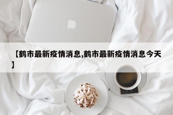 【鹤市最新疫情消息,鹤市最新疫情消息今天】
