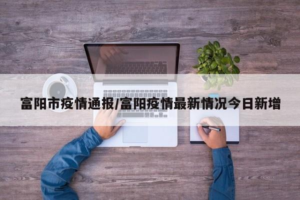 富阳市疫情通报/富阳疫情最新情况今日新增