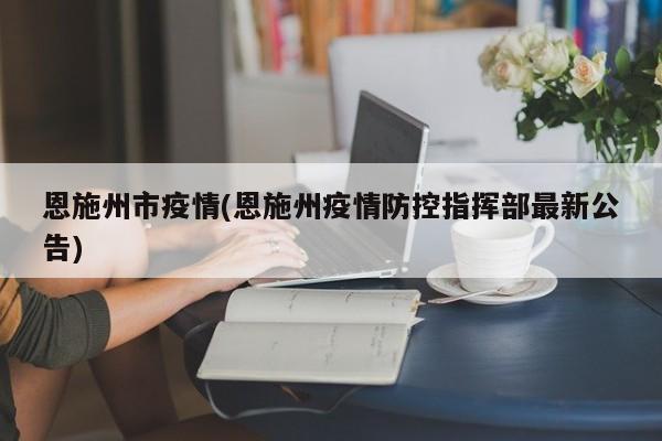 恩施州市疫情(恩施州疫情防控指挥部最新公告)
