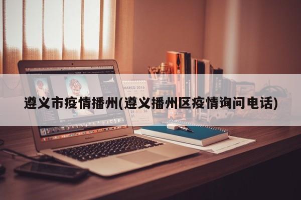 遵义市疫情播州(遵义播州区疫情询问电话)