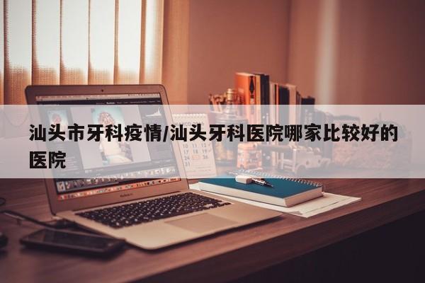 汕头市牙科疫情/汕头牙科医院哪家比较好的医院