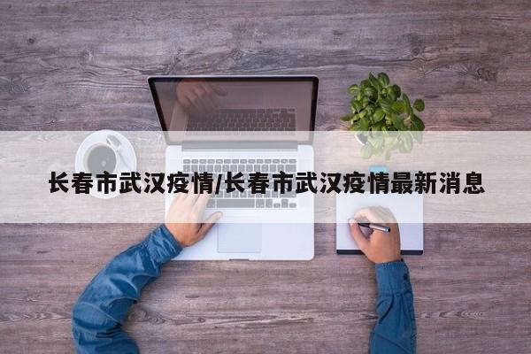 长春市武汉疫情/长春市武汉疫情最新消息