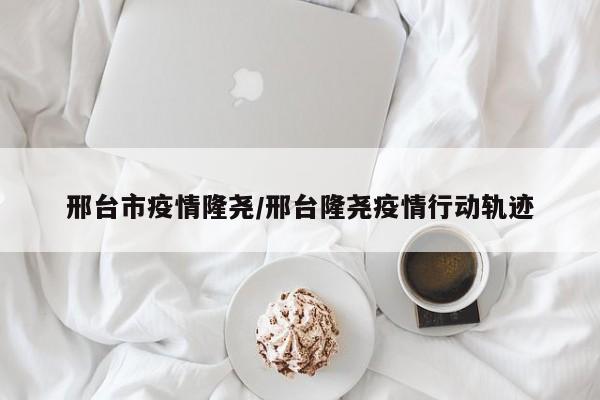 邢台市疫情隆尧/邢台隆尧疫情行动轨迹