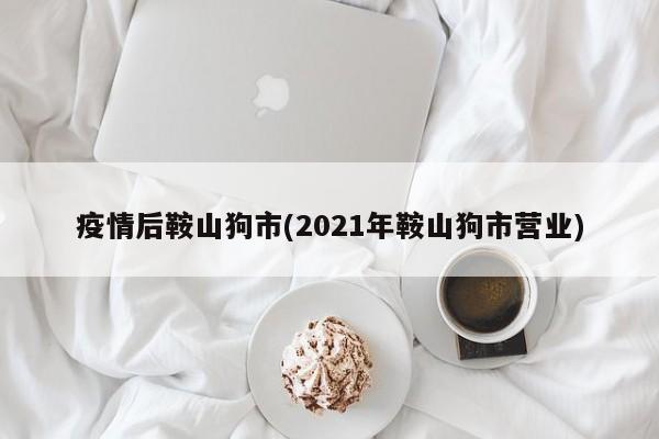 疫情后鞍山狗市(2021年鞍山狗市营业)