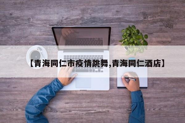 【青海同仁市疫情跳舞,青海同仁酒店】