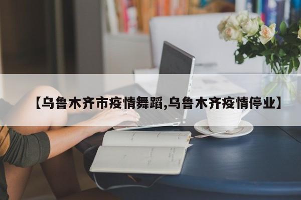 【乌鲁木齐市疫情舞蹈,乌鲁木齐疫情停业】