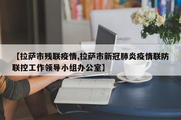 【拉萨市残联疫情,拉萨市新冠肺炎疫情联防联控工作领导小组办公室】