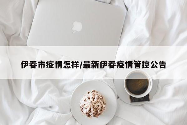 伊春市疫情怎样/最新伊春疫情管控公告
