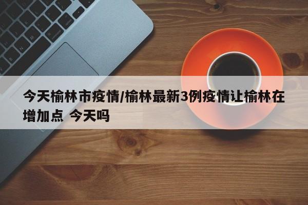 今天榆林市疫情/榆林最新3例疫情让榆林在增加点 今天吗