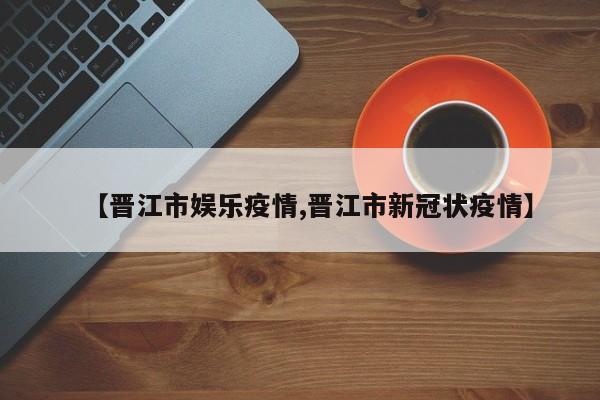 【晋江市娱乐疫情,晋江市新冠状疫情】
