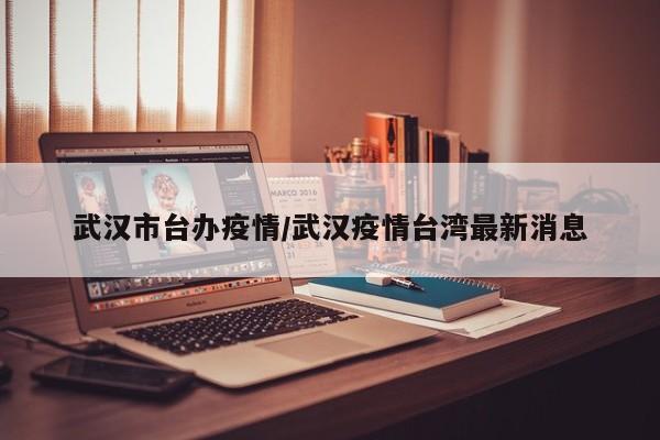 武汉市台办疫情/武汉疫情台湾最新消息