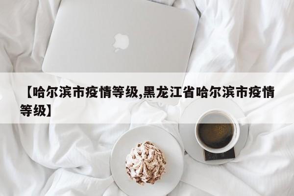 【哈尔滨市疫情等级,黑龙江省哈尔滨市疫情等级】