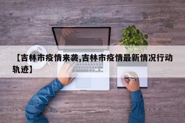 【吉林市疫情来袭,吉林市疫情最新情况行动轨迹】