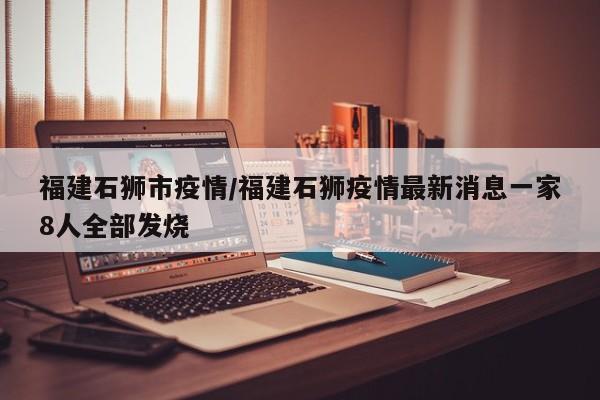 福建石狮市疫情/福建石狮疫情最新消息一家8人全部发烧