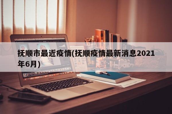 抚顺市最近疫情(抚顺疫情最新消息2021年6月)