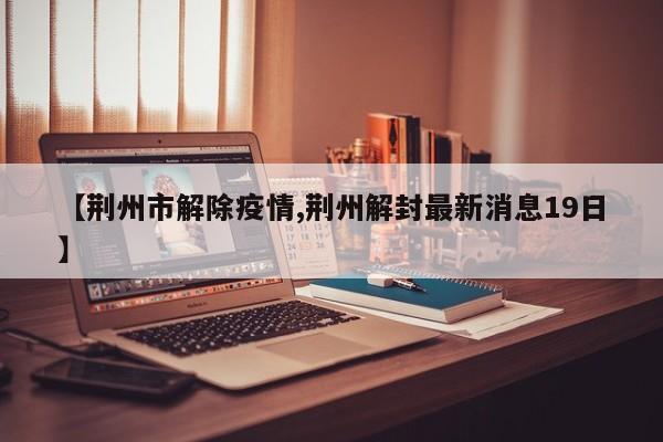 【荆州市解除疫情,荆州解封最新消息19日】
