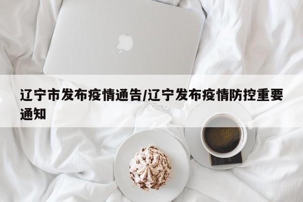辽宁市发布疫情通告/辽宁发布疫情防控重要通知