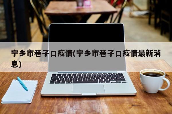 宁乡市巷子口疫情(宁乡市巷子口疫情最新消息)