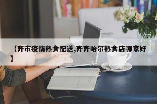 【齐市疫情熟食配送,齐齐哈尔熟食店哪家好】