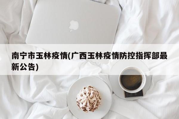 南宁市玉林疫情(广西玉林疫情防控指挥部最新公告)
