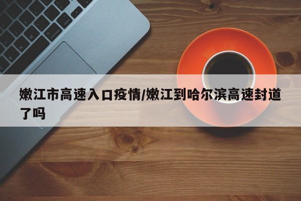 嫩江市高速入口疫情/嫩江到哈尔滨高速封道了吗