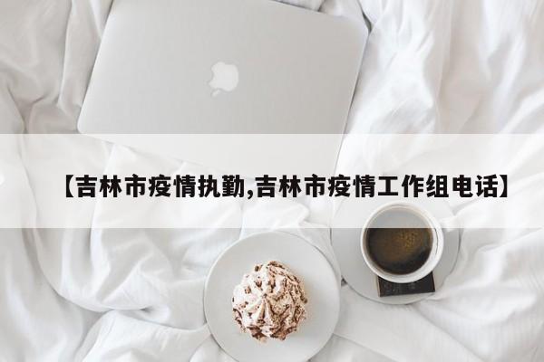 【吉林市疫情执勤,吉林市疫情工作组电话】