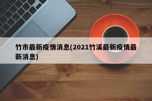 竹市最新疫情消息(2021竹溪最新疫情最新消息)