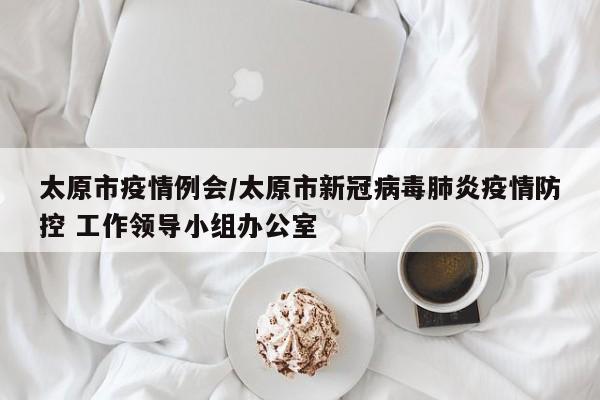 太原市疫情例会/太原市新冠病毒肺炎疫情防控 工作领导小组办公室