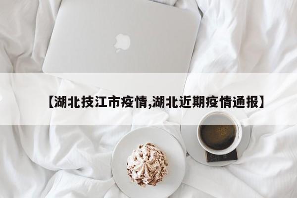 【湖北技江市疫情,湖北近期疫情通报】