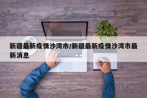 新疆最新疫情沙湾市/新疆最新疫情沙湾市最新消息
