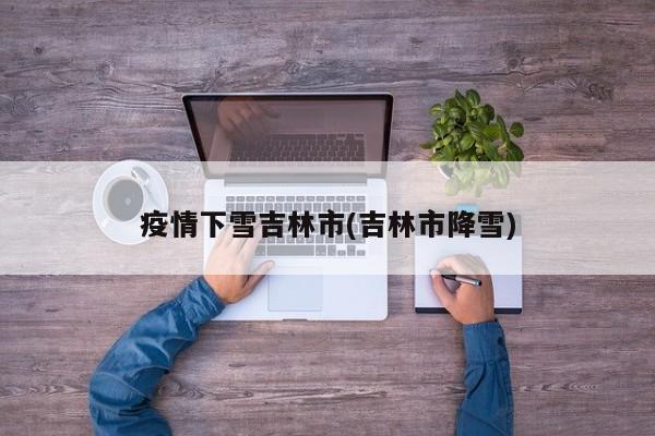 疫情下雪吉林市(吉林市降雪)