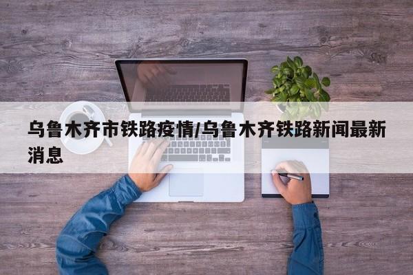 乌鲁木齐市铁路疫情/乌鲁木齐铁路新闻最新消息