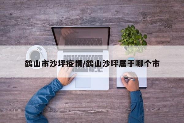 鹤山市沙坪疫情/鹤山沙坪属于哪个市