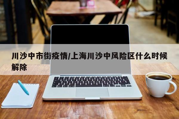 川沙中市街疫情/上海川沙中风险区什么时候解除
