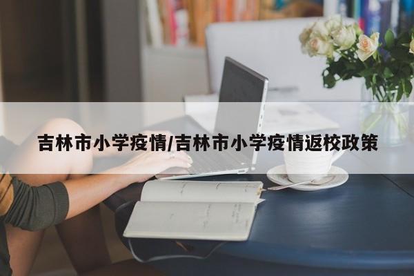 吉林市小学疫情/吉林市小学疫情返校政策