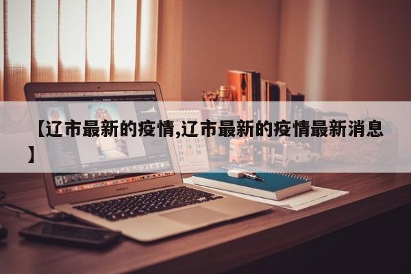 【辽市最新的疫情,辽市最新的疫情最新消息】