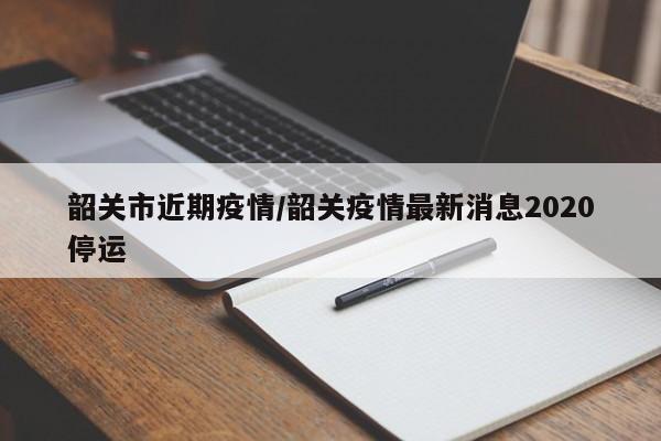 韶关市近期疫情/韶关疫情最新消息2020停运