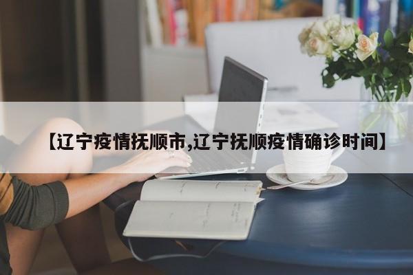 【辽宁疫情抚顺市,辽宁抚顺疫情确诊时间】