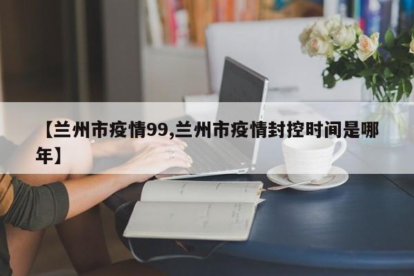 【兰州市疫情99,兰州市疫情封控时间是哪年】