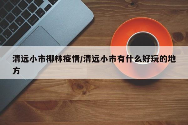 清远小市椰林疫情/清远小市有什么好玩的地方