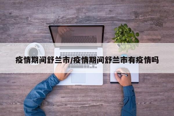 疫情期间舒兰市/疫情期间舒兰市有疫情吗