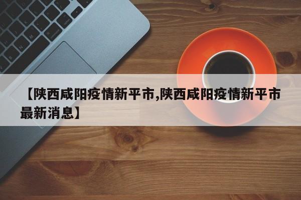 【陕西咸阳疫情新平市,陕西咸阳疫情新平市最新消息】