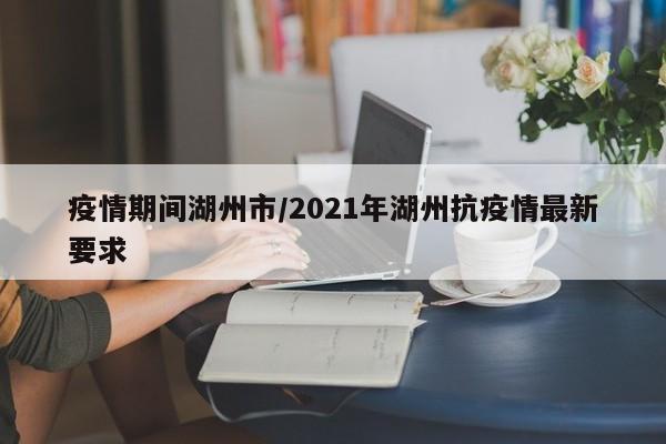 疫情期间湖州市/2021年湖州抗疫情最新要求