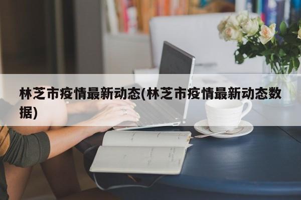 林芝市疫情最新动态(林芝市疫情最新动态数据)
