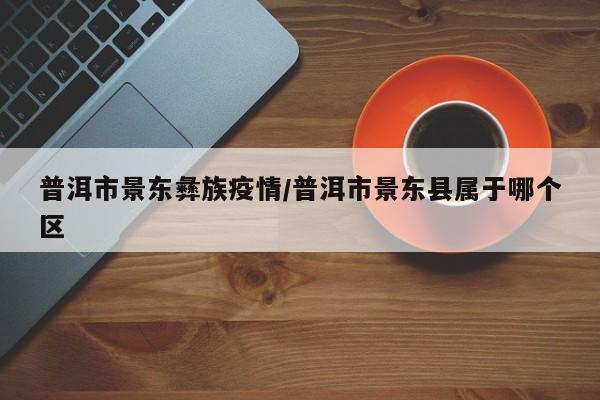 普洱市景东彝族疫情/普洱市景东县属于哪个区