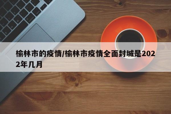榆林市的疫情/榆林市疫情全面封城是2022年几月