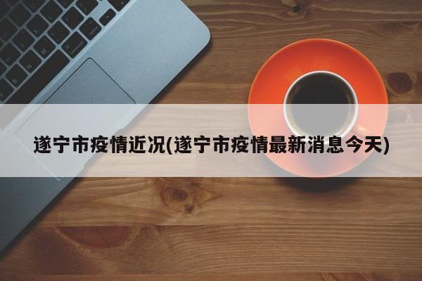 遂宁市疫情近况(遂宁市疫情最新消息今天)