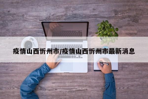 疫情山西忻州市/疫情山西忻州市最新消息