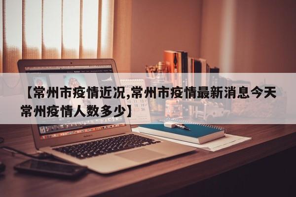 【常州市疫情近况,常州市疫情最新消息今天常州疫情人数多少】